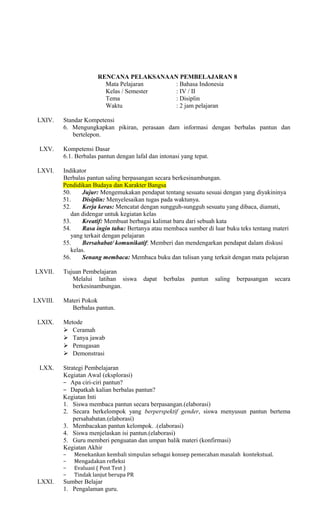 RENCANA PELAKSANAAN PEMBELAJARAN 8
Mata Pelajaran
: Bahasa Indonesia
Kelas / Semester
: IV / II
Tema
: Disiplin
Waktu
: 2 jam pelajaran
LXIV.

LXV.
LXVI.

LXVII.

LXVIII.
LXIX.

LXX.

Standar Kompetensi
6. Mengungkapkan pikiran, perasaan dam informasi dengan berbalas pantun dan
bertelepon.
Kompetensi Dasar
6.1. Berbalas pantun dengan lafal dan intonasi yang tepat.
Indikator
Berbalas pantun saling berpasangan secara berkesinambungan.
Pendidikan Budaya dan Karakter Bangsa
50.
Jujur: Mengemukakan pendapat tentang sesuatu sesuai dengan yang diyakininya
51.
Disiplin: Menyelesaikan tugas pada waktunya.
52.
Kerja keras: Mencatat dengan sungguh-sungguh sesuatu yang dibaca, diamati,
dan didengar untuk kegiatan kelas
53.
Kreatif: Membuat berbagai kalimat baru dari sebuah kata
54.
Rasa ingin tahu: Bertanya atau membaca sumber di luar buku teks tentang materi
yang terkait dengan pelajaran
55.
Bersahabat/ komunikatif: Memberi dan mendengarkan pendapat dalam diskusi
kelas.
56.
Senang membaca: Membaca buku dan tulisan yang terkait dengan mata pelajaran
Tujuan Pembelajaran
Melalui latihan siswa
berkesinambungan.

berbalas

pantun

saling

berpasangan

secara

Materi Pokok
Berbalas pantun.
Metode
 Ceramah
 Tanya jawab
 Penugasan
 Demonstrasi
Strategi Pembelajaran
Kegiatan Awal (eksplorasi)
− Apa ciri-ciri pantun?
− Dapatkah kalian berbalas pantun?
Kegiatan Inti
1. Siswa membaca pantun secara berpasangan.(elaborasi)
2. Secara berkelompok yang berperspektif gender, siswa menyusun pantun bertema
persahabatan.(elaborasi)
3. Membacakan pantun kelompok. .(elaborasi)
4. Siswa menjelaskan isi pantun.(elaborasi)
5. Guru memberi penguatan dan umpan balik materi (konfirmasi)
Kegiatan Akhir
−
−
−
−

LXXI.

dapat

Menekankan kembali simpulan sebagai konsep pemecahan masalah kontekstual.
Mengadakan refleksi
Evaluasi ( Post Test )
Tindak lanjut berupa PR

Sumber Belajar
1. Pengalaman guru.

 