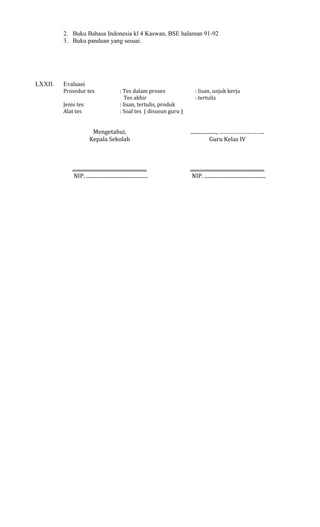 2. Buku Bahasa Indonesia kl 4 Kaswan, BSE halaman 91-92
3. Buku panduan yang sesuai.

LXXII.

Evaluasi
Prosedur tes
Jenis tes
Alat tes

: Tes dalam proses
Tes akhir
: lisan, tertulis, produk
: Soal tes ( disusun guru )

: lisan, unjuk kerja
: tertulis

Mengetahui,
Kepala Sekolah

...................., ………………………..
Guru Kelas IV

..........................................................
NIP. ................................................

..........................................................
NIP. ................................................

 