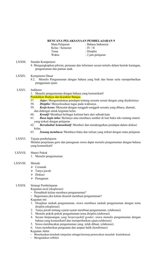 RENCANA PELAKSANAAN PEMBELAJARAN 9
Mata Pelajaran
: Bahasa Indonesia
Kelas / Semester
: IV / II
Tema
: Disiplin
Waktu
: 2 jam pelajaran
LXXIII.

Standar Kompetensi
8. Mengungkapkan pikiran, perasaan dan informasi secara tertulis dalam bentuk karangan,
pengumuman dan pantun anak.

LXXIV.

Kompetensi Dasar
8.2. Menulis Pengumuman dengan bahasa yang baik dan benar serta memperhatikan
penggunaan ejaan.

LXXV.

Indikator
1. Menulis pengumuman dengan bahasa yang komunikatif.
Pendidikan Budaya dan Karakter Bangsa
57.
Jujur: Mengemukakan pendapat tentang sesuatu sesuai dengan yang diyakininya
58.
Disiplin: Menyelesaikan tugas pada waktunya.
59.
Kerja keras: Mencatat dengan sungguh-sungguh sesuatu yang dibaca, diamati,
dan didengar untuk kegiatan kelas
60.
Kreatif: Membuat berbagai kalimat baru dari sebuah kata
61.
Rasa ingin tahu: Bertanya atau membaca sumber di luar buku teks tentang materi
yang terkait dengan pelajaran
62.
Bersahabat/ komunikatif: Memberi dan mendengarkan pendapat dalam diskusi
kelas.
63.
Senang membaca: Membaca buku dan tulisan yang terkait dengan mata pelajaran

LXXVI.

Tujuan pembelajaran
Melalui penjelasan guru dan penugasan siswa dapat menulis pengumuman dengan bahasa
yang komunikatif

LXXVII.
LXXVIII.

LXXIX.

Materi Pokok
1. Menulis pengumuman.
Metode
 Ceramah
 Tanya jawab
 Diskusi
 Penugasan
Strategi Pembelajaran
Kegiatan awal (eksplorasi)
− Pernahkah kalian membaca pengumuman?
− Bagaimana jika kalian disuruh membuat pengumuman?
Kegiatan inti
1. Disajikan naskah pengumuman, siswa membaca naskah pengumuman dengan tema
disiplin.(eksplorasi)
2. Tanya jawab tentang syarat-syarat membuat pengumuman. (elaborasi)
3. Menulis pokok-pokok pengumuman tema disiplin.(elaborasi)
4. Secara berpasangan yang berperspektif gender, siswa menulis pengumuman dengan
bahasa yang komunikatif dan memperhatikan ejaan.(elaborasi)
5. Siswa membacakan pengumuman yang .telah dibuat. (elaborasi)
6. Guru memberikan penguatan dan umpan balik (konfirmasi)
Kegiatan Akhir
- Menekankan kembali simpulan sebagai konsep pemecahan masalah kontekstual.
- Mengadakan refleksi

 