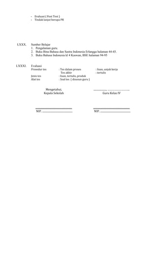 - Evaluasi ( Post Test )
- Tindak lanjut berupa PR

LXXX.

LXXXI.

Sumber Belajar
1. Pengalaman guru.
2. Buku Bina Bahasa dan Sastra Indonesia Erlangga halaman 44-45.
3. Buku Bahasa Indonesia kl 4 Kaswan, BSE halaman 94-95
Evaluasi
Prosedur tes
Jenis tes
Alat tes

: Tes dalam proses
Tes akhir
: lisan, tertulis, produk
: Soal tes ( disusun guru )

: lisan, unjuk kerja
: tertulis

Mengetahui,
Kepala Sekolah

...................., ………………………..
Guru Kelas IV

..........................................................
NIP. ................................................

..........................................................
NIP. ................................................

 