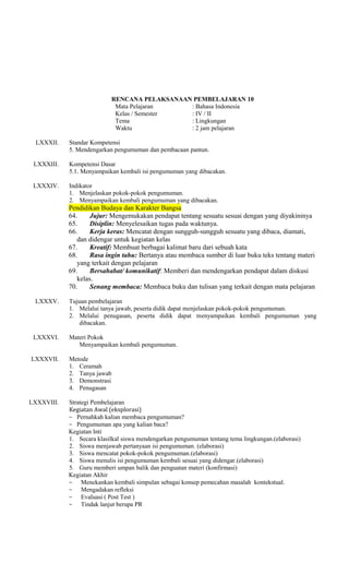RENCANA PELAKSANAAN PEMBELAJARAN 10
Mata Pelajaran
: Bahasa Indonesia
Kelas / Semester
: IV / II
Tema
: Lingkungan
Waktu
: 2 jam pelajaran
LXXXII.

Standar Kompetensi
5. Mendengarkan pengumuman dan pembacaan pantun.

LXXXIII.

Kompetensi Dasar
5.1. Menyampaikan kembali isi pengumuman yang dibacakan.

LXXXIV.

Indikator
1. Menjelaskan pokok-pokok pengumuman.
2. Menyampaikan kembali pengumuman yang dibacakan.

Pendidikan Budaya dan Karakter Bangsa
64.
Jujur: Mengemukakan pendapat tentang sesuatu sesuai dengan yang diyakininya
65.
Disiplin: Menyelesaikan tugas pada waktunya.
66.
Kerja keras: Mencatat dengan sungguh-sungguh sesuatu yang dibaca, diamati,
dan didengar untuk kegiatan kelas
67.
Kreatif: Membuat berbagai kalimat baru dari sebuah kata
68.
Rasa ingin tahu: Bertanya atau membaca sumber di luar buku teks tentang materi
yang terkait dengan pelajaran
69.
Bersahabat/ komunikatif: Memberi dan mendengarkan pendapat dalam diskusi
kelas.
70.
Senang membaca: Membaca buku dan tulisan yang terkait dengan mata pelajaran
LXXXV.

LXXXVI.
LXXXVII.

LXXXVIII.

Tujuan pembelajaran
1. Melalui tanya jawab, peserta didik dapat menjelaskan pokok-pokok pengumuman.
2. Melalui penugasan, peserta didik dapat menyampaikan kembali pengumuman yang
dibacakan.
Materi Pokok
Menyampaikan kembali pengumuman.
Metode
1. Ceramah
2. Tanya jawab
3. Demonstrasi
4. Penugasan
Strategi Pembelajaran
Kegiatan Awal (eksplorasi)
− Pernahkah kalian membaca pengumuman?
− Pengumuman apa yang kalian baca?
Kegiatan Inti
1. Secara klasilkal siswa mendengarkan pengumuman tentang tema lingkungan.(elaborasi)
2. Siswa menjawab pertanyaan isi pengumuman. (elaborasi)
3. Siswa mencatat pokok-pokok pengumuman.(elaborasi)
4. Siswa menulis isi pengumuman kembali sesuai yang didengar.(elaborasi)
5. Guru memberi umpan balik dan penguatan materi (konfirmasi)
Kegiatan Akhir
− Menekankan kembali simpulan sebagai konsep pemecahan masalah kontekstual.
− Mengadakan refleksi
− Evaluasi ( Post Test )
− Tindak lanjut berupa PR

 