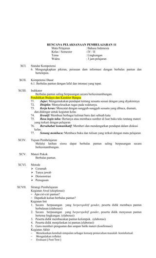 RENCANA PELAKSANAAN PEMBELAJARAN 11
Mata Pelajaran
: Bahasa Indonesia
Kelas / Semester
: IV / II
Tema
: Lingkungan
Waktu
: 3 jam pelajaran
XCI.

XCII.

Standar Kompetensi
6. Mengungkapkan pikiran, perasaan dam informasi dengan berbalas pantun dan
bertelepon.
Kompetensi Dasar
6.1. Berbalas pantun dengan lafal dan intonasi yang tepat.

XCIII.

Indikator
Berbalas pantun saling berpasangan secara berkesinambungan.
Pendidikan Budaya dan Karakter Bangsa
71.
Jujur: Mengemukakan pendapat tentang sesuatu sesuai dengan yang diyakininya
72.
Disiplin: Menyelesaikan tugas pada waktunya.
73.
Kerja keras: Mencatat dengan sungguh-sungguh sesuatu yang dibaca, diamati,
dan didengar untuk kegiatan kelas
74.
Kreatif: Membuat berbagai kalimat baru dari sebuah kata
75.
Rasa ingin tahu: Bertanya atau membaca sumber di luar buku teks tentang materi
yang terkait dengan pelajaran
76.
Bersahabat/ komunikatif: Memberi dan mendengarkan pendapat dalam diskusi
kelas.
77.
Senang membaca: Membaca buku dan tulisan yang terkait dengan mata pelajaran

XCIV.

Tujuan Pembelajaran
Melalui latihan siswa
berkesinambungan.

XCV.
XCVI.

XCVII.

dapat

berbalas

pantun

saling

berpasangan

secara

Materi Pokok
Berbalas pantun.
Metode
 Ceramah
 Tanya jawab
 Demonstrasi
 Penugasan
Strategi Pembelajaran
Kegiatan Awal (eksplorasi)
− Apa ciri-ciri pantun?
− Dapatkah kalian berbalas pantun?
Kegiatan Inti
1. Secara berpasangan yang berperspektif gender, peserta didik membaca pantun
berbalasan (elaborasi)
2. Secara berpasangan yang berperspektif gender, peserta didik menyusun pantun
bertema lingkungan. (elaborasi)
3. Peserta didik membacakan pantun kelompok. .(elaborasi)
4. Peserta didik menjelaskan isi pantun.(elaborasi)
5. Guru memberi penguatan dan umpan balik materi (konfirmasi)
Kegiatan Akhir
−
−
−

Menekankan kembali simpulan sebagai konsep pemecahan masalah kontekstual.
Mengadakan refleksi
Evaluasi ( Post Test )

 
