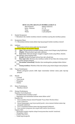 RENCANA PELAKSANAAN PEMBELAJARAN 12
Mata Pelajaran
: Bahasa Indonesia
Kelas / Semester
: IV / II
Tema
: Lingkungan
Waktu
: 2 jam pelajaran
C.
CI.

Standar Kompetensi
7. Memahami teks melalui membaca intensif, membaca nyaring dan membaca pantun.
Kompetensi Dasar
7.1. Menentukan kalimat utama dalam tiap-tiap paragraf melalui membaca intensif.

CII.

Indikator
Menemukan kalimat utama pada tiap-tiap paragraf.
Pendidikan Budaya dan Karakter Bangsa
78.
Jujur: Mengemukakan pendapat tentang sesuatu sesuai dengan yang diyakininya
79.
Disiplin: Menyelesaikan tugas pada waktunya.
80.
Kerja keras: Mencatat dengan sungguh-sungguh sesuatu yang dibaca, diamati,
dan didengar untuk kegiatan kelas
81.
Kreatif: Membuat berbagai kalimat baru dari sebuah kata
82.
Rasa ingin tahu: Bertanya atau membaca sumber di luar buku teks tentang materi
yang terkait dengan pelajaran
83.
Bersahabat/ komunikatif: Memberi dan mendengarkan pendapat dalam diskusi
kelas.
84.
Senang membaca: Membaca buku dan tulisan yang terkait dengan mata pelajaran

CIII.

Tujuan Pembelajaran
Melalui penugasan peserta didik dapat menemukan kalimat utama pada tiap-tiap
paragraf.

CIV.

Metode
− Ceramah
− Tanya jawab
− Penugasan
− Diskusi

CV.
CVI.

Materi Pembelajaran
Membaca intensif
Strategi Pembelajaran
Kegiatan Awal (eksplorasi)
− Pernahkah kalian membaca cerita?
− Bagaimana cara menentukan kalimat utama dalam cerita?
Kegiatan Inti
1. Siswa membaca bacaan intensif berjudul “Kerja Bakti Membersihkan
Kelas”(elaborasi)
2. Secara berpasangan yang berperspektif gender, siswa mencari kalimat utama tiap
paragraph (elaborasi)
3. Siswa menuliskan kalimat utama tiap-tiap paragraf.(elaborasi)
4. Guru memberi penguatan dan umpan balik mateeri (konfirmasi)
Kegiatan Akhir
− Menekankan kembali simpulan sebagai konsep pemecahan masalah kontekstual.
− Mengadakan refleksi
− Evaluasi ( Post Test )
− Tindak lanjut berupa PR

 