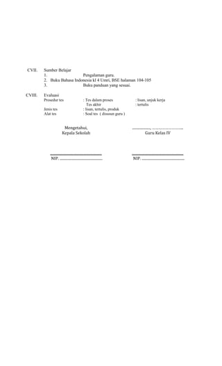CVII.

CVIII.

Sumber Belajar
1.
Pengalaman guru.
2. Buku Bahasa Indonesia kl 4 Umri, BSE halaman 104-105
3.
Buku panduan yang sesuai.
Evaluasi
Prosedur tes
Jenis tes
Alat tes

: Tes dalam proses
Tes akhir
: lisan, tertulis, produk
: Soal tes ( disusun guru )

: lisan, unjuk kerja
: tertulis

Mengetahui,
Kepala Sekolah

...................., ………………………..
Guru Kelas IV

..........................................................
NIP. ................................................

..........................................................
NIP. ................................................

 