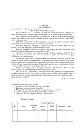 Lampiran
Membaca Intensif
Bacalah teks di bawah ini dengan cermat!
Kerja Bakti Membersihkan Kelas
Budi anak kelas IV SD. Dia memiliki satu orang adik. Budi termasuk anak yang rajin. Dia
sering membantu ibunya mengerjakan pekerjaan rumah. Hal itu telah dilakukannya sejak kecil.
Budi memiliki teman sekelas yang bernama Roni. Kebetulan jarak antara rumah Budi
dengan Roni dekat. Mereka sering berangkat sekolah bersama-sama. Mereka berdua adalah
teman yang sangat akrab.
Pada hari Senin, Budi dan Roni berangkat bersama-sama. Dalam perjalanan Budi
bertanya kepada Roni, “Ron, bagaimana menurutmu kelas kita?”
Roni pun menjawab, “Menurutku, keadaan kelas kita tidak begitu bersih dan tata
ruangnya juga tidak begitu baik. Bagaimana menurut kamu?”
Budi pun menjawab, “Menurutku, apa yang kamu katakan tadi benar. Bagaimana kalau
kita mengusulkan agar kelas kita mengadakan kerja bakti?”
“Ya, bisa kita usulkan pada teman-teman,” jawab Roni. Akhirnya, Budi dan Roni
mengusulkan kepada teman-temannya untuk melaksanakan kerja bakti. Usul tersebut ditanggapi
dengan baik oleh temantemannya.
Selanjutnya, warga kelas mengadakan rapat yang dipimpin oleh ketua kelas dan usul
tersebut disetujui. Sesuai kesepakatan rapat, kerja bakti dilaksanakan pada hari Sabtu setelah
pelajaran terakhir selesai. Teman-teman Budi tampak bersemangat untuk melaksanakan kegiatan
tersebut. Mereka sadar, jika kelasnya bersih, kegiatan belajar pun akan menjadi nyaman. Selain
itu, mereka tidak merasa bosan untuk tinggal di kelas.
Rencana kerja bakti kelas IV ternyata diketahui oleh Ibu Guru. Ibu Guru pun
mendukungnya. Dia juga memberi pengarahan kepada murid- murid.
Ibu Guru berkata, “Kebersihan itu sangatlah penting untuk diwujudkan. Pola hidup bersih
itu akan bermanfaat bagi diri kita.” Ibu Guru juga berpesan, “Kerja bakti membersihkan kelas itu
baik, tetapi yang juga penting adalah bagaimana kebersihan yang sudah kita wujudkan tersebut
dijaga dan dipertahankan.”
(K. Darmadi, 2007)
Jawablah dengan benar di buku tugasmu!
a. Mengapa menjaga kebersihan itu perlu kita lakukan?
b. Bagaimana cara kita menjaga kebersihan?
c. Mengapa Budi dan Roni mengusulkan untuk melakukan kerja bakti?
d. Apakah menjaga kebersihan hanya dapat dilakukan di kelas?
e. Apa yang kamu lakukan jika lingkungan sekolahmu kotor?
Instrumen Penilaian
Aspek Yang Dinilai
NO.

Nama

Kejelasan
Suara
15-25

Intonasi

Lafal

Kelancaran

15-25

15-25

15-25

Nilai

 