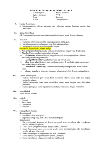 RENCANA PELAKSANAAN PEMBELAJARAN 2
Mata Pelajaran
: Bahasa Indonesia
Kelas / Semester
: IV / II
Tema
: Koperasi
Waktu
: 2 jam pelajaran
X.

XI.

Standar Kompetensi
6. Mengungkapkan pikiran, perasaan dan informasi dengan berbalas pantun dan
bertelepon.
Kompetensi Dasar
6.2. Menyampaikan pesan yang diterima melalui telepon sesuai dengan isi pesan.

XII.

Indikator
1. Menerima telepon sesuai etika atau sopan santun bertelepon.
2. Menuliskan pesan sesuai dengan yang didiktekan penelpon.
3. Menyampaikan pesan sesuai dengan isi telepon.
Pendidikan Budaya dan Karakter Bangsa
8. Jujur: Mengemukakan pendapat tentang sesuatu sesuai dengan yang diyakininya
9. Disiplin: Menyelesaikan tugas pada waktunya.
10.
Kerja keras: Mencatat dengan sungguh-sungguh sesuatu yang dibaca, diamati,
dan didengar untuk kegiatan kelas
11.
Kreatif: Membuat berbagai kalimat baru dari sebuah kata
12.
Rasa ingin tahu: Bertanya atau membaca sumber di luar buku teks tentang materi
yang terkait dengan pelajaran
13.
Bersahabat/ komunikatif: Memberi dan mendengarkan pendapat dalam diskusi
kelas.
14.
Senang membaca: Membaca buku dan tulisan yang terkait dengan mata pelajaran

XIII.

Tujuan Pembelajaran
1. Melalui demonstrasi guru siswa dapat menerima telepon sesuai etika atau sopan
santun bertelepon.
2. Melalui penugasan siswa dapat menuliskan pesan sesuai dengan yang didiktekan
penelpon.
3. Melalui penugasan siswa dapat menyampaikan pesan sesuai dengan isi telepon.

XIV.

Materi Pokok
Pesan melalui telepon.

XV.

Metode
−
−
−
−

XVI.

Ceramah
Tanya jawab
Demonstrasi
Penugasan

Strategi Pembelajaran
Kegiatan awal
− Pernahkah kalian bertelpon?
− Bagaimana sikap yang baik ketika menerima telpon?
Kegiatan inti
1. Guru mengawali kegiatan ini dengan menyuruh siswa membaca teks percakapan
melalui telepon.(eksplorasi)
2. Tanya jawab yang berhubungan dengan isi teks.(elaborasi)
3. Secara berpasangan yang berperspektif gender siswa mempraktekan teks percakapan
melalui telepon. .(elaborasi)
4. Siswa menyampaikan isi pesan secara lisan. .(elaborasi)
5. Siswa menuliskan isi pesan secara tertulis .(elaborasi)
6. Siswa menjelaskan isi pesan secara lisan. .(elaborasi)

 