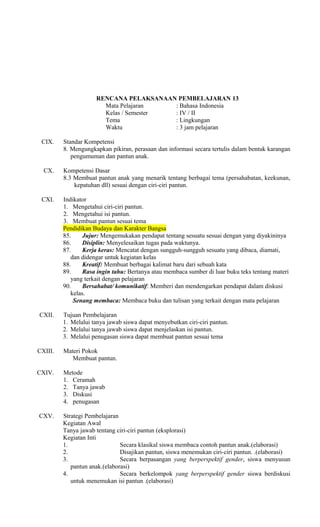 RENCANA PELAKSANAAN PEMBELAJARAN 13
Mata Pelajaran
: Bahasa Indonesia
Kelas / Semester
: IV / II
Tema
: Lingkungan
Waktu
: 3 jam pelajaran
CIX.

Standar Kompetensi
8. Mengungkapkan pikiran, perasaan dan informasi secara tertulis dalam bentuk karangan
pengumuman dan pantun anak.

CX.

Kompetensi Dasar
8.3 Membuat pantun anak yang menarik tentang berbagai tema (persahabatan, keekunan,
kepatuhan dll) sesuai dengan ciri-ciri pantun.

CXI.

Indikator
1. Mengetahui ciri-ciri pantun.
2. Mengetahui isi pantun.
3. Membuat pantun sesuai tema
Pendidikan Budaya dan Karakter Bangsa
85.
Jujur: Mengemukakan pendapat tentang sesuatu sesuai dengan yang diyakininya
86.
Disiplin: Menyelesaikan tugas pada waktunya.
87.
Kerja keras: Mencatat dengan sungguh-sungguh sesuatu yang dibaca, diamati,
dan didengar untuk kegiatan kelas
88.
Kreatif: Membuat berbagai kalimat baru dari sebuah kata
89.
Rasa ingin tahu: Bertanya atau membaca sumber di luar buku teks tentang materi
yang terkait dengan pelajaran
90.
Bersahabat/ komunikatif: Memberi dan mendengarkan pendapat dalam diskusi
kelas.
Senang membaca: Membaca buku dan tulisan yang terkait dengan mata pelajaran

CXII.

Tujuan Pembelajaran
1. Melalui tanya jawab siswa dapat menyebutkan ciri-ciri pantun.
2. Melalui tanya jawab siswa dapat menjelaskan isi pantun.
3. Melalui penugasan siswa dapat membuat pantun sesuai tema

CXIII.

Materi Pokok
Membuat pantun.

CXIV.

Metode
1. Ceramah
2. Tanya jawab
3. Diskusi
4. penugasan

CXV.

Strategi Pembelajaran
Kegiatan Awal
Tanya jawab tentang ciri-ciri pantun (eksplorasi)
Kegiatan Inti
1.
Secara klasikal siswa membaca contoh pantun anak.(elaborasi)
2.
Disajikan pantun, siswa menemukan ciri-ciri pantun. .(elaborasi)
3.
Secara berpasangan yang berperspektif gender, siswa menyusun
pantun anak.(elaborasi)
4.
Secara berkelompok yang berperspektif gender siswa berdiskusi
untuk menemukan isi pantun .(elaborasi)

 