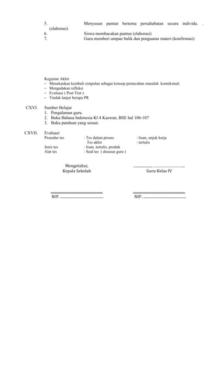 5.

Menyusun pantun bertema persahabatan secara individu. .
(elaborasi)

6.
7.

Siswa membacakan pantun (elaborasi)
Guru memberi umpan balik dan penguatan materi (konfirmasi)

Kegiatan Akhir
− Menekankan kembali simpulan sebagai konsep pemecahan masalah kontekstual.
− Mengadakan refleksi
− Evaluasi ( Post Test )
− Tindak lanjut berupa PR

CXVI.

CXVII.

Sumber Belajar
1. Pengalaman guru.
2. Buku Bahasa Indonesia Kl 4 Kaswan, BSE hal 106-107
3. Buku panduan yang sesuai.
Evaluasi
Prosedur tes
Jenis tes
Alat tes

: Tes dalam proses
Tes akhir
: lisan, tertulis, produk
: Soal tes ( disusun guru )

: lisan, unjuk kerja
: tertulis

Mengetahui,
Kepala Sekolah

...................., ………………………..
Guru Kelas IV

..........................................................
NIP. ................................................

..........................................................
NIP. ................................................

 