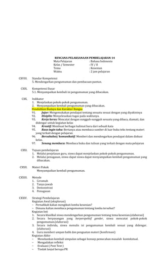 RENCANA PELAKSANAAN PEMBELAJARAN 14
Mata Pelajaran
: Bahasa Indonesia
Kelas / Semester
: IV / II
Tema
: Kesenian
Waktu
: 2 jam pelajaran
CXVIII.
CXIX.
CXX.

CXXI.

CXXII.

Standar Kompetensi
5. Mendengarkan pengumuman dan pembacaan pantun.
Kompetensi Dasar
5.1. Menyampaikan kembali isi pengumuman yang dibacakan.
Indikator
1. Menjelaskan pokok-pokok pengumuman.
2. Menyampaikan kembali pengumuman yang dibacakan.
Pendidikan Budaya dan Karakter Bangsa
91.
Jujur: Mengemukakan pendapat tentang sesuatu sesuai dengan yang diyakininya
92.
Disiplin: Menyelesaikan tugas pada waktunya.
93.
Kerja keras: Mencatat dengan sungguh-sungguh sesuatu yang dibaca, diamati, dan
didengar untuk kegiatan kelas
94.
Kreatif: Membuat berbagai kalimat baru dari sebuah kata
95.
Rasa ingin tahu: Bertanya atau membaca sumber di luar buku teks tentang materi
yang terkait dengan pelajaran
96.
Bersahabat/ komunikatif: Memberi dan mendengarkan pendapat dalam diskusi
kelas.
97.
Senang membaca: Membaca buku dan tulisan yang terkait dengan mata pelajaran
Tujuan pembelajaran
1. Melalui penjelasan guru, siswa dapat menjelaskan pokok-pokok pengumuman.
2. Melalui penugasan, siswa dapat siswa dapat menyampaikan kembali pengumuman yang
dibacakan.
Materi Pokok
Menyampaikan kembali pengumuman.

CXXIII.

Metode
1. Ceramah
2. Tanya jawab
3. Demonstrasi
4. Penugasan

CXXIV.

Strategi Pembelajaran
Kegiatan Awal (eksplorasi)
− Pernahkah kalian mengikuti lomba kesenian?
− Dimana kalian membaca pengumuman tentang lomba tersebut?
Kegiatan Inti
1. Secara klasilkal siswa mendengarkan pengumuman tentang tema kesenian.(elaborasi)
2. Secara berpasangan yang berperspektif gender, siswa mencatat pokok-pokok
pengumuman.(elaborasi)
3. Secara individu, siswa menulis isi pengumuman kembali sesuai yang didengar.
(elaborasi)
4. Guru memberi umpan balik dan penguatan materi (konfirmasi)
Kegiatan Akhir
− Menekankan kembali simpulan sebagai konsep pemecahan masalah kontekstual.
− Mengadakan refleksi
− Evaluasi ( Post Test )
− Tindak lanjut berupa PR

 