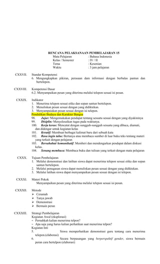 RENCANA PELAKSANAAN PEMBELAJARAN 15
Mata Pelajaran
: Bahasa Indonesia
Kelas / Semester
: IV / II
Tema
: Kesenian
Waktu
: 3 jam pelajaran
CXXVII.

CXXVIII.

Standar Kompetensi
6. Mengungkapkan pikiran, perasaan dam informasi dengan berbalas pantun dan
bertelepon.
Kompetensi Dasar
6.2. Menyampaikan pesan yang diterima melalui telepon sesuai isi pesan.

CXXIX.

Indikator
1. Menerima telepon sesuai etika dan sopan santun bertelepon.
2. Menuliskan pesan sesuai dengan yang didiktekan.
3. Menyampaiakan pesan sesuai dengan isi telepon.
Pendidikan Budaya dan Karakter Bangsa
98.
Jujur: Mengemukakan pendapat tentang sesuatu sesuai dengan yang diyakininya
99.
Disiplin: Menyelesaikan tugas pada waktunya.
100. Kerja keras: Mencatat dengan sungguh-sungguh sesuatu yang dibaca, diamati,
dan didengar untuk kegiatan kelas
101. Kreatif: Membuat berbagai kalimat baru dari sebuah kata
102. Rasa ingin tahu: Bertanya atau membaca sumber di luar buku teks tentang materi
yang terkait dengan pelajaran
103. Bersahabat/ komunikatif: Memberi dan mendengarkan pendapat dalam diskusi
kelas.
104. Senang membaca: Membaca buku dan tulisan yang terkait dengan mata pelajaran

CXXX.

Tujuan Pembelajaran
1. Melalui demonstrasi dan latihan siswa dapat menerima telepon sesuai etika dan sopan
santun bertelepon.
2. Melalui penugasan siswa dapat menuliskan pesan sesuai dengan yang didiktekan.
3. Melalui latihan siswa dapat menyampaikan pesan sesuai dengan isi telepon.

CXXXI.
CXXXII.

CXXXIII.

Materi Pokok
Menyampaikan pesan yang diterima melalui telepon sesuai isi pesan.
Metode
 Ceramah
 Tanya jawab
 Demonstrasi
 Bermain peran
Strategi Pembelajaran
Kegiatan Awal (eksplorasi)
− Pernahkah kalian menerima telpon?
− Apa saja yang harus kalian perhatikan saat menerima telpon?
Kegiatan Inti
5.
Siswa memperhatikan demonstrasi guru tentang cara menerima
telepon.(elaborasi)
6.
Secara berpasangan yang berperspektif gender, siswa bermain
peran cara bertelpon (elaborasi)

 