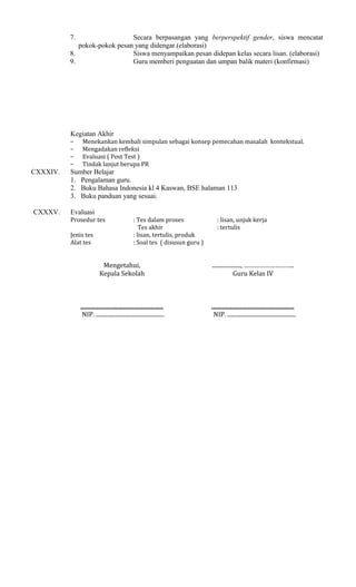 7.

Secara berpasangan yang berperspektif gender, siswa mencatat
pokok-pokok pesan yang didengar.(elaborasi)
8.
Siswa menyampaikan pesan didepan kelas secara lisan. (elaborasi)
9.
Guru memberi penguatan dan umpan balik materi (konfirmasi)

Kegiatan Akhir
−
−
−
−

CXXXIV.

CXXXV.

Menekankan kembali simpulan sebagai konsep pemecahan masalah kontekstual.
Mengadakan refleksi
Evaluasi ( Post Test )
Tindak lanjut berupa PR

Sumber Belajar
1. Pengalaman guru.
2. Buku Bahasa Indonesia kl 4 Kaswan, BSE halaman 113
3. Buku panduan yang sesuai.
Evaluasi
Prosedur tes
Jenis tes
Alat tes

: Tes dalam proses
Tes akhir
: lisan, tertulis, produk
: Soal tes ( disusun guru )

: lisan, unjuk kerja
: tertulis

Mengetahui,
Kepala Sekolah

...................., ………………………..
Guru Kelas IV

..........................................................
NIP. ................................................

..........................................................
NIP. ................................................

 