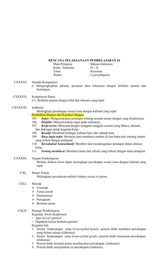 RENCANA PELAKSANAAN PEMBELAJARAN 16
Mata Pelajaran
: Bahasa Indonesia
Kelas / Semester
: IV / II
Tema
: Kesenian
Waktu
: 2 jam pelajaran
CXXXVI.

CXXXVII.

Standar Kompetensi
6. Mengungkapkan pikiran, perasaan dam informasi dengan berbalas pantun dan
bertelepon.
Kompetensi Dasar
6.1. Berbalas pantun dengan lafal dan intonasi yang tepat.

CXXXVIII.

Indikator
Melengkapi percakapan sesuai tema dengan kalimat yang tepat.
Pendidikan Budaya dan Karakter Bangsa
105. Jujur: Mengemukakan pendapat tentang sesuatu sesuai dengan yang diyakininya
106. Disiplin: Menyelesaikan tugas pada waktunya.
107. Kerja keras: Mencatat dengan sungguh-sungguh sesuatu yang dibaca, diamati,
dan didengar untuk kegiatan kelas
108. Kreatif: Membuat berbagai kalimat baru dari sebuah kata
109. Rasa ingin tahu: Bertanya atau membaca sumber di luar buku teks tentang materi
yang terkait dengan pelajaran
110. Bersahabat/ komunikatif: Memberi dan mendengarkan pendapat dalam diskusi
kelas.
111. Senang membaca: Membaca buku dan tulisan yang terkait dengan mata pelajaran

CXXXIX.

Tujuan Pembelajaran
Melalui diskusi siswa dapat melengkapi percakapan sesuai tema dengan kalimat yang
tepat

CXL.
CXLI.

CXLII.

Materi Pokok
Melengkapi percakaran melalui telepon sesuai isi pesan.
Metode
 Ceramah
 Tanya jawab
 Demonstrasi
 Penugasan
 Bermain peran
Strategi Pembelajaran
Kegiatan Awal (eksplorasi)
− Apa ciri-ciri pantun?
− Dapatkah kalian berbalas pantun?
Kegiatan Inti
1. Secara berpasangan yang berperspektif gender, peserta didik membaca percakapan
yang belum selesai (elaborasi)
2. Secara berpasangan yang berperspektif gender, peserta didik menyusun percakapan.
(elaborasi)
3. Peserta didik bermain peran membacakan percakapan .(elaborasi)
4. Peserta didik menjelaskan isi percakapan.(elaborasi)

 