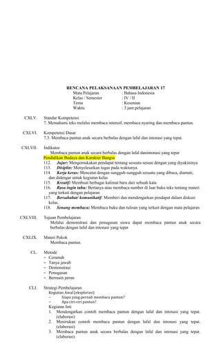 RENCANA PELAKSANAAN PEMBELAJARAN 17
Mata Pelajaran
: Bahasa Indonesia
Kelas / Semester
: IV / II
Tema
: Kesenian
Waktu
: 3 jam pelajaran
CXLV.
CXLVI.

Standar Kompetensi
7. Memahami teks melalui membaca intensif, membaca nyaring dan membaca pantun.
Kompetensi Dasar
7.3. Membaca pantun anak secara berbalas dengan lafal dan intonasi yang tepat.

CXLVII.

Indikator
Membaca pantun anak secara berbalas dengan lafal danintonasi yang tepat
Pendidikan Budaya dan Karakter Bangsa
112. Jujur: Mengemukakan pendapat tentang sesuatu sesuai dengan yang diyakininya
113. Disiplin: Menyelesaikan tugas pada waktunya.
114. Kerja keras: Mencatat dengan sungguh-sungguh sesuatu yang dibaca, diamati,
dan didengar untuk kegiatan kelas
115. Kreatif: Membuat berbagai kalimat baru dari sebuah kata
116. Rasa ingin tahu: Bertanya atau membaca sumber di luar buku teks tentang materi
yang terkait dengan pelajaran
117. Bersahabat/ komunikatif: Memberi dan mendengarkan pendapat dalam diskusi
kelas.
118. Senang membaca: Membaca buku dan tulisan yang terkait dengan mata pelajaran

CXLVIII.

Tujuan Pembelajaran
Melalui demonstrasi dan penugasan siswa dapat membaca pantun anak secara
berbalas dengan lafal dan intonasi yang tepat

CXLIX.
CL.

CLI.

Materi Pokok
Membaca pantun.
Metode
− Ceramah
− Tanya jawab
− Demonstrasi
− Penugasan
− Bermain peran
Strategi Pembelajaran

Kegiatan Awal (eksplorasi)
−
Siapa yang pernah membaca pantun?
−
Apa ciri-ciri pantun?

Kegiatan Inti
1. Mendengarkan contoh membaca pantun dengan lafal dan intonasi yang tepat.
(elaborasi)
2. Menirukan contoh membaca pantun dengan lafal dan intonasi yang tepat.
(elaborasi)
3. Membaca pantun anak secara berbalas dengan lafal dan intonasi yang tepat.
(elaborasi)

 