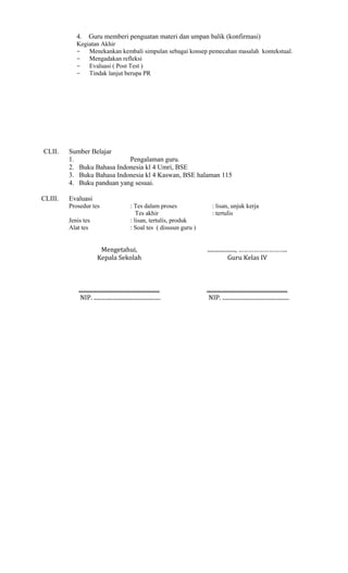 4.

Guru memberi penguatan materi dan umpan balik (konfirmasi)

Kegiatan Akhir
− Menekankan kembali simpulan sebagai konsep pemecahan masalah kontekstual.
− Mengadakan refleksi
− Evaluasi ( Post Test )
− Tindak lanjut berupa PR

CLII.

CLIII.

Sumber Belajar
1.
Pengalaman guru.
2. Buku Bahasa Indonesia kl 4 Umri, BSE
3. Buku Bahasa Indonesia kl 4 Kaswan, BSE halaman 115
4. Buku panduan yang sesuai.
Evaluasi
Prosedur tes
Jenis tes
Alat tes

: Tes dalam proses
Tes akhir
: lisan, tertulis, produk
: Soal tes ( disusun guru )

: lisan, unjuk kerja
: tertulis

Mengetahui,
Kepala Sekolah

...................., ………………………..
Guru Kelas IV

..........................................................
NIP. ................................................

..........................................................
NIP. ................................................

 