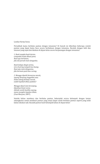 Lembar Kertja Siswa
Pernahkah kamu berbalas pantun dengan temanmu? Di bawah ini diberikan beberapa contoh
pantun yang dapat kamu baca secara berbalasan dengan temanmu. Bacalah dengan lafal dan
intonasi yang tepat dan lakukan di depan kelas secara berpasangan dengan temanmu!
1. Buah nangka buah durian,
cempedak muda dibuat jamu.
Buat apa berteman,
jika tak pernah main denganku.
Buah kelapa dingin airmu,
nira di piring tumpah kau buang.
Buat apa main denganmu,
jika bermain pasti kau curang.
2. Mangga dipetik berwarna merah,
sayang disayang tinggallah satu.
Duhai abang berbaju merah,
sudah lupakah dikau padaku?
Mangga dijual satu keranjang,
dijualnya lewat surau.
Adinda cantik kasihku sayang,
mana mungkin lupakan dikau.
(Yani Maryani, 2007)
Setelah kalian membaca dan berbalas pantun, bekerjalah secara kelompok dengan teman
sebangkumu untuk membuat pantun yang isinya dapat untuk berbalas pantun seperti yang telah
kalian lakukan tadi. Bacalah pantun hasil kelompok kalian di depan kelas!

 