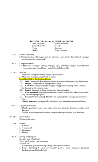 RENCANA PELAKSANAAN PEMBELAJARAN 18
Mata Pelajaran
: Bahasa Indonesia
Kelas / Semester
: IV / II
Tema
: Kesenian
Waktu
: 5 jam pelajaran
CLIV.

Standar Kompetensi
8. Mengungkapkan pikiran, perasaan dan informasi secara tertulis dalam bentuk karangan
pengumuman dan pantun anak.

CLV.

Kompetensi Dasar
8.1 Menyusun karangan tentang berbagai topik sederhana dengan memperhatikan
penggunaan ejaan (huruf besar , tanda titik, tanda koma dll).

CLVI.

Indikator
1. Menyusun kerangka karangan dengan topik kesenian.
2. Menyusun karangan dengan topik kesenian
Pendidikan Budaya dan Karakter Bangsa
119. Jujur: Mengemukakan pendapat tentang sesuatu sesuai dengan yang diyakininya
120. Disiplin: Menyelesaikan tugas pada waktunya.
121. Kerja keras: Mencatat dengan sungguh-sungguh sesuatu yang dibaca, diamati,
dan didengar untuk kegiatan kelas
122. Kreatif: Membuat berbagai kalimat baru dari sebuah kata
123. Rasa ingin tahu: Bertanya atau membaca sumber di luar buku teks tentang materi
yang terkait dengan pelajaran
124. Bersahabat/ komunikatif: Memberi dan mendengarkan pendapat dalam diskusi
kelas.
Senang membaca: Membaca buku dan tulisan yang terkait dengan mata pelajaran

CLVII.

Tujuan Pembelajaran
1. Melalui penjelasan guru siswa dapat menyusun kerangka karangan dengan topik
kesenian.
2. Melalui penjelasan guru siswa dapat menyusun karangan dengan topik kesenian.

CLVIII.
CLIX.

CLX.

Materi Pokok
Menyusun karangan.
Metode
1. Ceramah
2. Tanya jawab
3. Penugasan
4. Diskusi
Strategi Pembelajaran
Kegiatan awal (eksplorasi)
Tanya jawab tentang cara mengarang
Kegiatan Inti
1. Siswa mengkaji materi tentang kerangka karangan.(elaborasi)
2. Secara berkelompok yang berperspektif gender, siswa menyusun paragraph
berdasarkan gambar.(elaborasi)

 