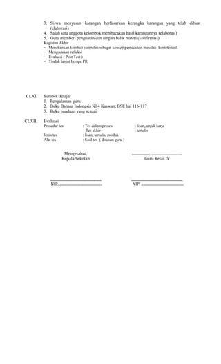 3. Siswa menyusun karangan berdasarkan kerangka karangan yang telah dibuat
(elaborasi)
4. Salah satu anggota kelompok membacakan hasil karangannya (elaborasi)
5. Guru memberi penguatan dan umpan balik materi (konfirmasi)
Kegiatan Akhir
− Menekankan kembali simpulan sebagai konsep pemecahan masalah kontekstual.
− Mengadakan refleksi
− Evaluasi ( Post Test )
− Tindak lanjut berupa PR

CLXI.

CLXII.

Sumber Belajar
1. Pengalaman guru.
2. Buku Bahasa Indonesia Kl 4 Kaswan, BSE hal 116-117
3. Buku panduan yang sesuai.
Evaluasi
Prosedur tes
Jenis tes
Alat tes

: Tes dalam proses
Tes akhir
: lisan, tertulis, produk
: Soal tes ( disusun guru )

: lisan, unjuk kerja
: tertulis

Mengetahui,
Kepala Sekolah

...................., ………………………..
Guru Kelas IV

..........................................................
NIP. ................................................

..........................................................
NIP. ................................................

 