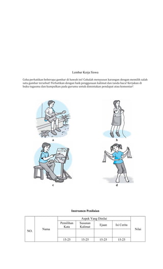 Lembar Kerja Siswa
Coba perhatikan beberapa gambar di bawah ini! Cobalah menyusun karangan dengan memilih salah
satu gambar tersebut! Perhatikan dengan baik penggunaan kalimat dan tanda baca! Kerjakan di
buku tugasmu dan kumpulkan pada gurumu untuk dimintakan pendapat atau komentar!

a

b

c

d

Instrumen Penilaian

NO.

Nama

Pemilihan
Kata

15-25

Aspek Yang Dinilai
Susunan
Ejaan
Kalimat

15-25

15-25

Isi Cerita
Nilai
15-25

 