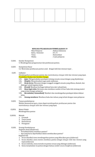 RENCANA PELAKSANAAN PEMBELAJARAN 19
Mata Pelajaran
: Bahasa Indonesia
Kelas / Semester
: IV / II
Tema
: Komunikasi
Waktu
: 3 jam pelajaran
CLXIII.

Standar Kompetensi
5. Mendengarkan pengumuman dan pembacaan pantun.

CLXIV.

Kompetensi Dasar
5.2 Menirukan pembacaan pantun anak dengan lafal dan intonasi tepat .

CLXV.

Indikator

Mendengarkan pembacaan pantun dan menirukannya dengan lafal dan intonasi yang tepat.
Pendidikan Budaya dan Karakter Bangsa
125. Jujur: Mengemukakan pendapat tentang sesuatu sesuai dengan yang diyakininya
126. Disiplin: Menyelesaikan tugas pada waktunya.
127. Kerja keras: Mencatat dengan sungguh-sungguh sesuatu yang dibaca, diamati, dan
didengar untuk kegiatan kelas
128. Kreatif: Membuat berbagai kalimat baru dari sebuah kata
129. Rasa ingin tahu: Bertanya atau membaca sumber di luar buku teks tentang materi
yang terkait dengan pelajaran
130. Bersahabat/ komunikatif: Memberi dan mendengarkan pendapat dalam diskusi
kelas.
131. Senang membaca: Membaca buku dan tulisan yang terkait dengan mata pelajaran
CLXVI.

CLXVII.
CLXVIII.

CLXIX.

Tujuan pembelajaran
Melalui demonstrasi guru, siswa dapat mendengarkan pembacaan pantun dan
menirukannya dengan lafal dan intonasi yang tepat.
Materi Pokok
Mendengarkan pantun
Metode
1. Ceramah
2. Tanya jawab
3. Demonstrasi
4. Penugasan
Strategi Pembelajaran
Kegiatan Awal (eksplorasi)
− Pernahkah kalian membaca pantun?
− Apa yang harus diperhatikan dalam membacakan pantun?
Kegiatan Inti
1. Secara klasilkal siswa mendengarkan pantun yang dibacakan guru.(elaborasi)
2. Secara klasikal, siswa meniru membaca pantun dengan dengan lafal dan intonasi yang
tepat.(elaborasi)
3. Secara individu, siswa menulis isi pantun sesuai yang didengar.(elaborasi)
4. Siswa menjelaskan isi pantun dengan bahasa sendiri secara bergiliran (elaborasi)

 