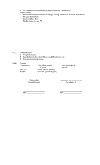 5. Guru memberi umpan balik dan penguatan materi (konfirmasi)
Kegiatan Akhir
− Menekankan kembali simpulan sebagai konsep pemecahan masalah kontekstual.
− Mengadakan refleksi
− Evaluasi ( Post Test )
− Tindak lanjut berupa PR

CLXX.

CLXXI.

Sumber Belajar
1. Pengalaman guru.
2. Buku Bahasa Indonesia kl 4 Kaswan, BSE halaman 122
3. Buku panduan yang sesuai.
Evaluasi
Prosedur tes
Jenis tes
Alat tes

: Tes dalam proses
Tes akhir
: lisan, tertulis, produk
: Soal tes ( disusun guru )

: lisan, unjuk kerja
: tertulis

Mengetahui,
Kepala Sekolah

...................., ………………………..
Guru Kelas IV

..........................................................
NIP. ................................................

..........................................................
NIP. ................................................

 