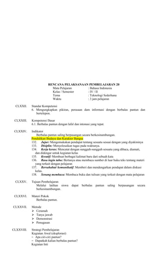 RENCANA PELAKSANAAN PEMBELAJARAN 20
Mata Pelajaran
: Bahasa Indonesia
Kelas / Semester
: IV / II
Tema
: Teknologi Sederhana
Waktu
: 3 jam pelajaran
CLXXII.

Standar Kompetensi
6. Mengungkapkan pikiran, perasaan dam informasi dengan berbalas pantun dan
bertelepon.

CLXXIII.

Kompetensi Dasar
6.1. Berbalas pantun dengan lafal dan intonasi yang tepat.

CLXXIV.

Indikator
Berbalas pantun saling berpasangan secara berkesinambungan.
Pendidikan Budaya dan Karakter Bangsa
132. Jujur: Mengemukakan pendapat tentang sesuatu sesuai dengan yang diyakininya
133. Disiplin: Menyelesaikan tugas pada waktunya.
134. Kerja keras: Mencatat dengan sungguh-sungguh sesuatu yang dibaca, diamati,
dan didengar untuk kegiatan kelas
135. Kreatif: Membuat berbagai kalimat baru dari sebuah kata
136. Rasa ingin tahu: Bertanya atau membaca sumber di luar buku teks tentang materi
yang terkait dengan pelajaran
137. Bersahabat/ komunikatif: Memberi dan mendengarkan pendapat dalam diskusi
kelas.
138. Senang membaca: Membaca buku dan tulisan yang terkait dengan mata pelajaran

CLXXV.

CLXXVI.
CLXXVII.

CLXXVIII.

Tujuan Pembelajaran
Melalui latihan siswa
berkesinambungan.

dapat

Materi Pokok
Berbalas pantun.
Metode
 Ceramah
 Tanya jawab
 Demonstrasi
 Penugasan
Strategi Pembelajaran
Kegiatan Awal (eksplorasi)
− Apa ciri-ciri pantun?
− Dapatkah kalian berbalas pantun?
Kegiatan Inti

berbalas

pantun

saling

berpasangan

secara

 