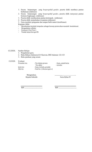 1. Secara berpasangan yang berperspektif gender, peserta didik membaca pantun
berbalasan (elaborasi)
2. Secara berpasangan yang berperspektif gender, peserta didik menyusun pantun
bertema lingkungan. (elaborasi)
3. Peserta didik membacakan pantun kelompok. .(elaborasi)
4. Peserta didik menjelaskan isi pantun.(elaborasi)
5. Guru memberi penguatan dan umpan balik materi (konfirmasi)
Kegiatan Akhir
−
−
−
−

CLXXIX.

CLXXX.

Menekankan kembali simpulan sebagai konsep pemecahan masalah kontekstual.
Mengadakan refleksi
Evaluasi ( Post Test )
Tindak lanjut berupa PR

Sumber Belajar
1. Pengalaman guru.
2. Buku Bahasa Indonesia kl 4 Kaswan, BSE halaman 122-123
3. Buku panduan yang sesuai.
Evaluasi
Prosedur tes
Jenis tes
Alat tes

: Tes dalam proses
Tes akhir
: lisan, tertulis, produk
: Soal tes ( disusun guru )

: lisan, unjuk kerja
: tertulis

Mengetahui,
Kepala Sekolah

...................., ………………………..
Guru Kelas IV

..........................................................
NIP. ................................................

..........................................................
NIP. ................................................

 
