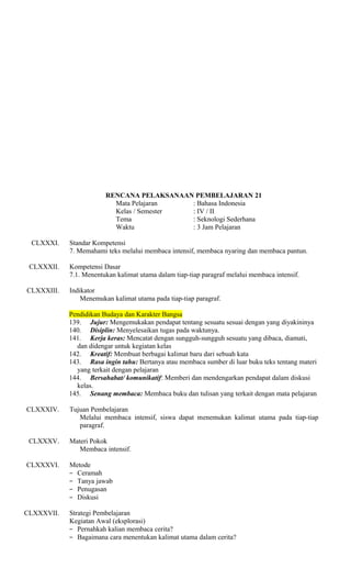 RENCANA PELAKSANAAN PEMBELAJARAN 21
Mata Pelajaran
: Bahasa Indonesia
Kelas / Semester
: IV / II
Tema
: Seknologi Sederhana
Waktu
: 3 Jam Pelajaran
CLXXXI.
CLXXXII.
CLXXXIII.

Standar Kompetensi
7. Memahami teks melalui membaca intensif, membaca nyaring dan membaca pantun.
Kompetensi Dasar
7.1. Menentukan kalimat utama dalam tiap-tiap paragraf melalui membaca intensif.
Indikator
Menemukan kalimat utama pada tiap-tiap paragraf.
Pendidikan Budaya dan Karakter Bangsa
139. Jujur: Mengemukakan pendapat tentang sesuatu sesuai dengan yang diyakininya
140. Disiplin: Menyelesaikan tugas pada waktunya.
141. Kerja keras: Mencatat dengan sungguh-sungguh sesuatu yang dibaca, diamati,
dan didengar untuk kegiatan kelas
142. Kreatif: Membuat berbagai kalimat baru dari sebuah kata
143. Rasa ingin tahu: Bertanya atau membaca sumber di luar buku teks tentang materi
yang terkait dengan pelajaran
144. Bersahabat/ komunikatif: Memberi dan mendengarkan pendapat dalam diskusi
kelas.
145. Senang membaca: Membaca buku dan tulisan yang terkait dengan mata pelajaran

CLXXXIV.

CLXXXV.
CLXXXVI.

CLXXXVII.

Tujuan Pembelajaran
Melalui membaca intensif, siswa dapat menemukan kalimat utama pada tiap-tiap
paragraf.
Materi Pokok
Membaca intensif.
Metode
− Ceramah
− Tanya jawab
− Penugasan
− Diskusi
Strategi Pembelajaran
Kegiatan Awal (eksplorasi)
− Pernahkah kalian membaca cerita?
− Bagaimana cara menentukan kalimat utama dalam cerita?

 
