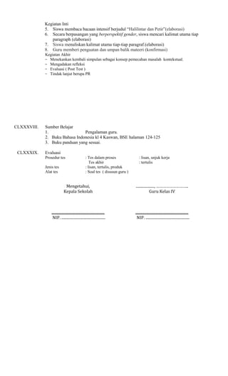 Kegiatan Inti
5. Siswa membaca bacaan intensif berjudul “Halilintar dan Petir”(elaborasi)
6. Secara berpasangan yang berperspektif gender, siswa mencari kalimat utama tiap
paragraph (elaborasi)
7. Siswa menuliskan kalimat utama tiap-tiap paragraf.(elaborasi)
8. Guru memberi penguatan dan umpan balik mateeri (konfirmasi)
Kegiatan Akhir
− Menekankan kembali simpulan sebagai konsep pemecahan masalah kontekstual.
− Mengadakan refleksi
− Evaluasi ( Post Test )
− Tindak lanjut berupa PR

CLXXXVIII.

CLXXXIX.

Sumber Belajar
1.
Pengalaman guru.
2. Buku Bahasa Indonesia kl 4 Kaswan, BSE halaman 124-125
3. Buku panduan yang sesuai.
Evaluasi
Prosedur tes
Jenis tes
Alat tes

: Tes dalam proses
Tes akhir
: lisan, tertulis, produk
: Soal tes ( disusun guru )

: lisan, unjuk kerja
: tertulis

Mengetahui,
Kepala Sekolah

...................., ………………………..
Guru Kelas IV

..........................................................
NIP. ................................................

..........................................................
NIP. ................................................

 