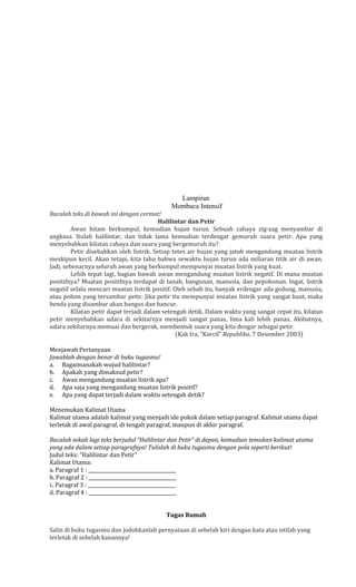Lampiran
Membaca Intensif
Bacalah teks di bawah ini dengan cermat!
Halilintar dan Petir
Awan hitam berkumpul, kemudian hujan turun. Sebuah cahaya zig-zag menyambar di
angkasa. Itulah halilintar, dan tidak lama kemudian terdengar gemuruh suara petir. Apa yang
menyebabkan kilatan cahaya dan suara yang bergemuruh itu?
Petir disebabkan oleh listrik. Setiap tetes air hujan yang jatuh mengandung muatan listrik
meskipun kecil. Akan tetapi, kita tahu bahwa sewaktu hujan turun ada miliaran titik air di awan.
Jadi, sebenarnya seluruh awan yang berkumpul mempunyai muatan listrik yang kuat.
Lebih tepat lagi, bagian bawah awan mengandung muatan listrik negatif. Di mana muatan
positifnya? Muatan positifnya terdapat di tanah, bangunan, manusia, dan pepohonan. Ingat, listrik
negatif selalu mencari muatan listrik positif. Oleh sebab itu, banyak erdengar ada gedung, manusia,
atau pohon yang tersambar petir. Jika petir itu mempunyai muatan listrik yang sangat kuat, maka
benda yang disambar akan hangus dan hancur.
Kilatan petir dapat terjadi dalam setengah detik. Dalam waktu yang sangat cepat itu, kilatan
petir menyebabkan udara di sekitarnya menjadi sangat panas, lima kali lebih panas. Akibatnya,
udara sekitarnya memuai dan bergerak, membentuk suara yang kita dengar sebagai petir.
(Kak Ira, “Korcil” Republika, 7 Desember 2003)
Menjawab Pertanyaan
Jawablah dengan benar di buku tugasmu!
a. Bagaimanakah wujud halilintar?
b. Apakah yang dimaksud petir?
c. Awan mengandung muatan listrik apa?
d. Apa saja yang mengandung muatan listrik positif?
e. Apa yang dapat terjadi dalam waktu setengah detik?
Menemukan Kalimat Utama
Kalimat utama adalah kalimat yang menjadi ide pokok dalam setiap paragraf. Kalimat utama dapat
terletak di awal paragraf, di tengah paragraf, maupun di akhir paragraf.
Bacalah sekali lagi teks berjudul “Halilintar dan Petir” di depan, kemudian temukan kalimat utama
yang ada dalam setiap paragrafnya! Tulislah di buku tugasmu dengan pola seperti berikut!
Judul teks: “Halilintar dan Petir”
Kalimat Utama:
a. Paragraf 1 : _____________________________________
b. Paragraf 2 : _____________________________________
c. Paragraf 3 : _____________________________________
d. Paragraf 4 : _____________________________________
Tugas Rumah
Salin di buku tugasmu dan jodohkanlah pernyataan di sebelah kiri dengan kata atau istilah yang
terletak di sebelah kanannya!

 