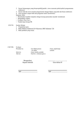 2. Secara berpasangan yang berperspektif gender, siswa mencatat pokok-pokok pengumuman.
(elaborasi)
3. Secara individu siswa menulis pengumuman dengan bahasa yang baik dan benar.(elaborasi)
4. Guru memberi umpan balik dan penguatan materi (konfirmasi)
Kegiatan Akhir
− Menekankan kembali simpulan sebagai konsep pemecahan masalah kontekstual.
− Mengadakan refleksi
− Evaluasi ( Post Test )
− Tindak lanjut berupa PR
CXCVII.

Sumber Belajar
1. Pengalaman guru.

2. Buku Bahasa Indonesia kl 4 Kaswan, BSE halaman 126
3. Buku panduan yang sesuai.

CXCVIII.

Evaluasi
Prosedur tes
Jenis tes
Alat tes

: Tes dalam proses
Tes akhir
: lisan, tertulis, produk
: Soal tes ( disusun guru )

: lisan, unjuk kerja
: tertulis

Mengetahui,
Kepala Sekolah

...................., ………………………..
Guru Kelas IV

..........................................................
NIP. ................................................

..........................................................
NIP. ................................................

 