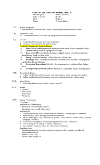 RENCANA PELAKSANAAN PEMBELAJARAN 3
Mata Pelajaran
: Bahasa Indonesia
Kelas / Semester
: IV / II
Tema
: Koperasi

Waktu
XIX.
XX.
XXI.

: 3 jam pelajaran

Standar Kompetensi
7. Memahami teks melalui membaca intensif, membaca nyaring dan membaca pantun.
Kompetensi Dasar
7.1. Menemukan kalimat utama pada tiap paragraf melalui membaca intensif.
Indikator
1. Menemukan kalimat utama pada tiap-tiap paragraf.
2. Menyusun ringkasan cerita dari kalimat utama.

Pendidikan Budaya dan Karakter Bangsa
15.
Jujur: Mengemukakan pendapat tentang sesuatu sesuai dengan yang diyakininya
16.
Disiplin: Menyelesaikan tugas pada waktunya.
17.
Kerja keras: Mencatat dengan sungguh-sungguh sesuatu yang dibaca, diamati,
dan didengar untuk kegiatan kelas
18.
Kreatif: Membuat berbagai kalimat baru dari sebuah kata
19.
Rasa ingin tahu: Bertanya atau membaca sumber di luar buku teks tentang materi
yang terkait dengan pelajaran
20.
Bersahabat/ komunikatif: Memberi dan mendengarkan pendapat dalam diskusi
kelas.
21.
Senang membaca: Membaca buku dan tulisan yang terkait dengan mata pelajaran
XXII.

Tujuan Pembelajaran
1. Melalui membaca intensif siswa dapat menemukan kalimat utama pada tiap-tiap paragraf.
2. Melalui membaca intensif siswa dapat menyusun ringkasan cerita dari kalimat utama.

XXIII.

Materi Pokok
1. Menemukan kalimat utama melalui membaca intensif.

XXIV.

Metode
− Ceramah
− Tanya jawab
− Demonstrasi
− Penugasan

XXV.

Strategi Pembelajaran

Pertemuan 1
Kegiatan awal (eksplorasi)
− Pernahkah kalian membaca cerita?
− Cerita apa yang pernah kalian baca?
Kegiatan inti
1. Disajikan teks bacaan, siswa membaca bacaan intensif teks tentang koperasi.(elaborasi)
2. Siswa mengkaji materi tentang kalimat utama.(elaborasi)
3. Secara berpasangan yang berperspektif gender, siswa mencari kalimat utama tiap-tiap
paragraph .(elaborasi)
4. Siswa menyusun ringkasan dari pengembangan kalimat utama. .(elaborasi)
5. Siswa bertanya jawab tentang isi bacaan. .(elaborasi)
6. Guru memberi penguatan materi dan umpan balik (konfirmasi)

Kegiatan Akhir
-

Menekankan kembali simpulan sebagai konsep pemecahan masalah kontekstual.
Mengadakan refleksi
Evaluasi ( Post Test )
Tindak lanjut berupa PR

 
