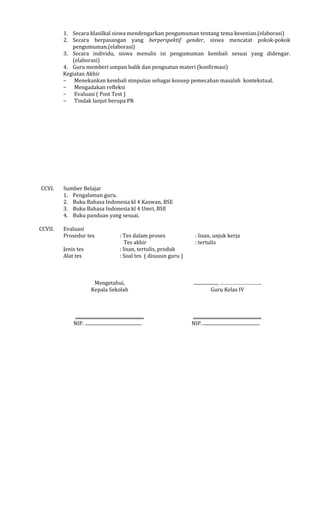 1. Secara klasilkal siswa mendengarkan pengumuman tentang tema kesenian.(elaborasi)
2. Secara berpasangan yang berperspektif gender, siswa mencatat pokok-pokok
pengumuman.(elaborasi)
3. Secara individu, siswa menulis isi pengumuman kembali sesuai yang didengar.
(elaborasi)
4. Guru memberi umpan balik dan penguatan materi (konfirmasi)
Kegiatan Akhir
− Menekankan kembali simpulan sebagai konsep pemecahan masalah kontekstual.
− Mengadakan refleksi
− Evaluasi ( Post Test )
− Tindak lanjut berupa PR

CCVI.

CCVII.

Sumber Belajar
1. Pengalaman guru.
2. Buku Bahasa Indonesia kl 4 Kaswan, BSE
3. Buku Bahasa Indonesia kl 4 Umri, BSE
4. Buku panduan yang sesuai.
Evaluasi
Prosedur tes
Jenis tes
Alat tes

: Tes dalam proses
Tes akhir
: lisan, tertulis, produk
: Soal tes ( disusun guru )

: lisan, unjuk kerja
: tertulis

Mengetahui,
Kepala Sekolah

...................., ………………………..
Guru Kelas IV

..........................................................
NIP. ................................................

..........................................................
NIP. ................................................

 
