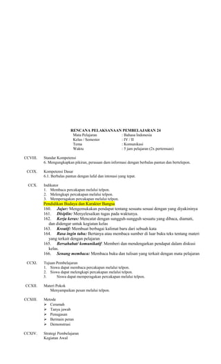 RENCANA PELAKSANAAN PEMBELAJARAN 24
Mata Pelajaran
: Bahasa Indonesia
Kelas / Semester
: IV / II
Tema
: Komunikasi
Waktu
: 5 jam pelajaran (2x pertemuan)
CCVIII.
CCIX.
CCX.

Standar Kompetensi
6. Mengungkapkan pikiran, perasaan dam informasi dengan berbalas pantun dan bertelepon.
Kompetensi Dasar
6.1. Berbalas pantun dengan lafal dan intonasi yang tepat.
Indikator
1. Membaca percakapan melalui telpon.
2. Melengkapi percakapan melalui telpon.
3. Memperagakan percakapan melalui telpon.

Pendidikan Budaya dan Karakter Bangsa
160. Jujur: Mengemukakan pendapat tentang sesuatu sesuai dengan yang diyakininya
161. Disiplin: Menyelesaikan tugas pada waktunya.
162. Kerja keras: Mencatat dengan sungguh-sungguh sesuatu yang dibaca, diamati,
dan didengar untuk kegiatan kelas
163. Kreatif: Membuat berbagai kalimat baru dari sebuah kata
164. Rasa ingin tahu: Bertanya atau membaca sumber di luar buku teks tentang materi
yang terkait dengan pelajaran
165. Bersahabat/ komunikatif: Memberi dan mendengarkan pendapat dalam diskusi
kelas.
166. Senang membaca: Membaca buku dan tulisan yang terkait dengan mata pelajaran
CCXI.

CCXII.

Tujuan Pembelajaran
1. Siswa dapat membaca percakapan melalui telpon.
2. Siswa dapat melengkapi percakapan melalui telpon.
3.
Siswa dapat memperagakan percakapan melalui telpon.
Materi Pokok
Menyampaikan pesan melalui telpon.

CCXIII.

Metode
 Ceramah
 Tanya jawab
 Penugasan
 Bermain peran
 Demonstrasi

CCXIV.

Strategi Pembelajaran
Kegiatan Awal

 