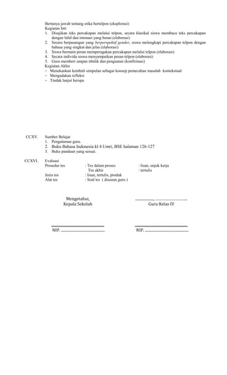 Bertanya jawab tentang etika bertelpon (eksplorasi)
Kegiatan Inti
1. Disajikan teks percakapan melalui telpon, secara klasikal siswa membaca teks percakapan
dengan lafal dan intonasi yang benar.(elaborasi)
2. Secara berpasangan yang berperspektif gender, siswa melengkapi percakapan telpon dengan
bahasa yang singkat dan jelas (elaborasi)
3. Siswa bermain peran memperagakan percakapan melalui telpon (elaborasi)
4. Secara individu siswa menyampaikan pesan telpon (elaborasi)
5. Guru memberi umpan nbalik dan penguatan (konfirmasi)
Kegiatan Akhir
− Menekankan kembali simpulan sebagai konsep pemecahan masalah kontekstual.
− Mengadakan refleksi
− Tindak lanjut berupa

CCXV.

Sumber Belajar
1. Pengalaman guru.

2. Buku Bahasa Indonesia kl 4 Umri, BSE halaman 126-127
3. Buku panduan yang sesuai.
CCXVI.

Evaluasi
Prosedur tes
Jenis tes
Alat tes

: Tes dalam proses
Tes akhir
: lisan, tertulis, produk
: Soal tes ( disusun guru )

: lisan, unjuk kerja
: tertulis

Mengetahui,
Kepala Sekolah

...................., ………………………..
Guru Kelas IV

..........................................................
NIP. ................................................

..........................................................
NIP. ................................................

 