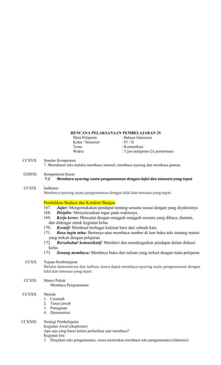 RENCANA PELAKSANAAN PEMBELAJARAN 25
Mata Pelajaran
: Bahasa Indonesia
Kelas / Semester
: IV / II
Tema
: Komunikasi
Waktu
: 5 jam pelajaran (2x pertemuan)
CCXVII.

Standar Kompetensi
7. Memahami teks melalui membaca intensif, membaca nyaring dan membaca pantun.

CCXVIII.

Kompetensi Dasar
7.2
Membaca nyaring suatu pengumuman dengan lafal dan intonasi yang tepat

CCXIX.

Indikator
Membaca nyaring suatu pengumuman dengan lafal dan intonasi yang tepat.

Pendidikan Budaya dan Karakter Bangsa
167. Jujur: Mengemukakan pendapat tentang sesuatu sesuai dengan yang diyakininya
168. Disiplin: Menyelesaikan tugas pada waktunya.
169. Kerja keras: Mencatat dengan sungguh-sungguh sesuatu yang dibaca, diamati,
dan didengar untuk kegiatan kelas
170. Kreatif: Membuat berbagai kalimat baru dari sebuah kata
171. Rasa ingin tahu: Bertanya atau membaca sumber di luar buku teks tentang materi
yang terkait dengan pelajaran
172. Bersahabat/ komunikatif: Memberi dan mendengarkan pendapat dalam diskusi
kelas.
173. Senang membaca: Membaca buku dan tulisan yang terkait dengan mata pelajaran
CCXX.

CCXXI.
CCXXII.

CCXXIII.

Tujuan Pembelajaran
Melalui demonstrasi dan latihan, siswa dapat membaca nyaring suatu pengumuman dengan
lafal dan intonasi yang tepat
Materi Pokok
Membaca Pengumuman
Metode
1. Ceramah
2. Tanya jawab
3. Penugasan
4. Demonstrasi
Strategi Pembelajaran
Kegiatan Awal (eksplorasi)
Apa saja yang harus kalian perhatikan saat membaca?
Kegiatan Inti
1. Disajikan teks pengumuman, siswa menirukan membaca teks pengumuman.(elaborasi)

 