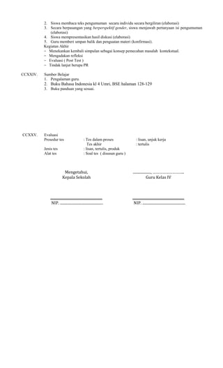 2. Siswa membaca teks pengumuman secara individu secara bergiliran (elaborasi)
3. Secara berpasangan yang berperspektif gender, siswa menjawab pertanyaan isi pengumuman
(elaborasi)
4. Siswa mempresentasikan hasil diskusi (elaborasi)
5. Guru memberi umpan balik dan penguatan materi (konfirmasi).
Kegiatan Akhir
− Menekankan kembali simpulan sebagai konsep pemecahan masalah kontekstual.
− Mengadakan refleksi
− Evaluasi ( Post Test )
− Tindak lanjut berupa PR
CCXXIV.

Sumber Belajar
1. Pengalaman guru.

2. Buku Bahasa Indonesia kl 4 Umri, BSE halaman 128-129
3. Buku panduan yang sesuai.

CCXXV.

Evaluasi
Prosedur tes
Jenis tes
Alat tes

: Tes dalam proses
Tes akhir
: lisan, tertulis, produk
: Soal tes ( disusun guru )

: lisan, unjuk kerja
: tertulis

Mengetahui,
Kepala Sekolah

...................., ………………………..
Guru Kelas IV

..........................................................
NIP. ................................................

..........................................................
NIP. ................................................

 