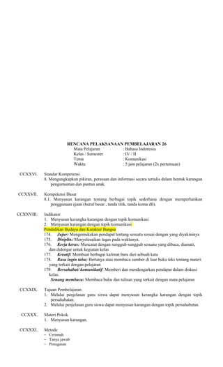 RENCANA PELAKSANAAN PEMBELAJARAN 26
Mata Pelajaran
: Bahasa Indonesia
Kelas / Semester
: IV / II
Tema
: Komunikasi
Waktu
: 5 jam pelajaran (2x pertemuan)
CCXXVI.

Standar Kompetensi
8. Mengungkapkan pikiran, perasaan dan informasi secara tertulis dalam bentuk karangan
pengumuman dan pantun anak.

CCXXVII.

Kompetensi Dasar
8.1. Menyusun karangan tentang berbagai topik sederhana dengan memperhatikan
penggunaan ejaan (huruf besar , tanda titik, tanda koma dll).

CCXXVIII.

Indikator
1. Menyusun kerangka karangan dengan topik komunikasi
2. Menyusun karangan dengan topik komunikasi
Pendidikan Budaya dan Karakter Bangsa
174. Jujur: Mengemukakan pendapat tentang sesuatu sesuai dengan yang diyakininya
175. Disiplin: Menyelesaikan tugas pada waktunya.
176. Kerja keras: Mencatat dengan sungguh-sungguh sesuatu yang dibaca, diamati,
dan didengar untuk kegiatan kelas
177. Kreatif: Membuat berbagai kalimat baru dari sebuah kata
178. Rasa ingin tahu: Bertanya atau membaca sumber di luar buku teks tentang materi
yang terkait dengan pelajaran
179. Bersahabat/ komunikatif: Memberi dan mendengarkan pendapat dalam diskusi
kelas.
Senang membaca: Membaca buku dan tulisan yang terkait dengan mata pelajaran

CCXXIX.

Tujuan Pembelajaran
1. Melalui penjelasan guru siswa dapat menyusun kerangka karangan dengan topik
persahabatan.
2. Melalui penjelasan guru siswa dapat menyusun karangan dengan topik persahabatan.

CCXXX.
CCXXXI.

Materi Pokok
1. Menyusun karangan.
Metode
− Ceramah
− Tanya jawab
− Penugasan

 