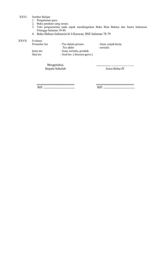 XXVI.

Sumber Belajar
1. Pengalaman guru.
2. Buku panduan yang sesuai.
3. Teks pengumuman pada aspek mendengarkan Buku Bina Bahasa dan Sastra Indonesia
Erlangga halaman 39-40.

4. Buku Bahasa Indonesia kl 4 Kaswan, BSE halaman 78-79
XXVII.

Evaluasi
Prosedur tes
Jenis tes
Alat tes

: Tes dalam proses
Tes akhir
: lisan, tertulis, produk
: Soal tes ( disusun guru )

: lisan, unjuk kerja
: tertulis

Mengetahui,
Kepala Sekolah

...................., ………………………..
Guru Kelas IV

..........................................................
NIP. ................................................

..........................................................
NIP. ................................................

 