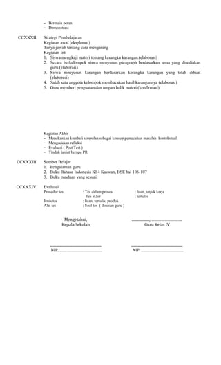 − Bermain peran
− Demonstrasi

CCXXXII.

Strategi Pembelajaran
Kegiatan awal (eksplorasi)
Tanya jawab tentang cara mengarang
Kegiatan Inti
1. Siswa mengkaji materi tentang kerangka karangan.(elaborasi)
2. Secara berkelompok siswa menyusun paragraph berdasarkan tema yang disediakan
guru.(elaborasi)
3. Siswa menyusun karangan berdasarkan kerangka karangan yang telah dibuat
(elaborasi)
4. Salah satu anggota kelompok membacakan hasil karangannya (elaborasi)
5. Guru memberi penguatan dan umpan balik materi (konfirmasi)

Kegiatan Akhir
− Menekankan kembali simpulan sebagai konsep pemecahan masalah kontekstual.
− Mengadakan refleksi
− Evaluasi ( Post Test )
− Tindak lanjut berupa PR

CCXXXIII.

Sumber Belajar
1. Pengalaman guru.
2. Buku Bahasa Indonesia Kl 4 Kaswan, BSE hal 106-107
3. Buku panduan yang sesuai.

CCXXXIV.

Evaluasi
Prosedur tes
Jenis tes
Alat tes

: Tes dalam proses
Tes akhir
: lisan, tertulis, produk
: Soal tes ( disusun guru )

: lisan, unjuk kerja
: tertulis

Mengetahui,
Kepala Sekolah

...................., ………………………..
Guru Kelas IV

..........................................................
NIP. ................................................

..........................................................
NIP. ................................................

 