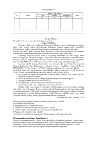 Instrumen penilaian
NO.

Nama

Lafal
40

Aspek Yang Dinilai
Intonasi
Penampilan
40
20

Nilai

Lampiran Bacaan

Bacalah teks di bawah ini dalam hati dengan cermat!
Koperasi Sekolah
Koperasi sebagai perwujudan perekonomian berdasarkan asas kekeluargaan merupakan
sektor yang penting dalam perekonomian Indonesia. Sebagai upaya untuk memelihara
kesinambungan perkoperasian di Indonesia, perlu adanya usaha menciptakan kaderkader
koperasi yang baik. Kader koperasi dapat diperoleh melalui proses pendidikan dan pelatihan
langsung yang dapat dilaksanakan di sekolah melalui pendirian koperasi sekolah.
Umumnya, koperasi sekolah didirikan di jenjang pendidikan SD, SMP, hingga SMA.
Sebelum mengetahui lebih jauh mengenai koperasi sekolah, ada baiknya kita memahami dahulu
apa yang dimaksud dengan koperasi sekolah. Koperasi sekolah adalah koperasi yang anggotanya
para siswa SD, SMP, SMA, madrasah, pesantren, atau sekolah yang setingkat dengan itu.
Koperasi sekolah didirikan berdasarkan surat keputusan bersama Menteri Koperasi dan
Menteri Pendidikan dan Kebudayaan (sekarang Menteri Pendidikan Nasional) Nomor
51/M/SKB/III/1984 dan Nomor 158/P/1984. Hal ini menunjukkan bahwa koperasi sekolah
merupakan badan yang cukup penting untuk didirikan sebagai sarana siswa untuk belajar dan
bekerja. Tujuan khusus didirikannya koperasi sekolah adalah sebagai berikut:
a. memelihara dan mengembangkan rasa tanggung jawab, disiplin, setia kawan, dan jiwa
demokrasi pada siswa sekolah;
b. mendidik siswa untuk selalu mempertinggi keterampilan dalam berkoperasi;
c. meningkatkan kesejahteraan ekonomi siswa;
d. mempermudah siswa dalam memenuhi kebutuhan sekolah;
e. menanamkan sejak awal jiwa kewirausahaan pada diri siswa.
Sebagai usaha yang berada di lingkungan sekolah, koperasi sekolah membuat berbagai
jenis usaha yang berhubungan dengan kegiatan sekolah. Kegiatan di sekolah yang utama adalah
proses belajarmengajar. Oleh sebab itu, koperasi sekolah dapat menyediakan berbagai kebutuhan
guna memperlancar proses belajar-mengajar. Usaha koperasi sekolah, antara lain, usaha
pertokoan, simpan pinjam, menyelenggarakan kafetaria, dan usaha jasa.
(Disarikan dari buku Ekonomi, 2007)
Jawablah pertanyaan-pertanyaan di bawah ini dengan tepat! Tulislah
jawabannya di buku tugasmu!
a. Apa yang dimaksud koperasi sekolah?
b. Sebutkan dasar hukum pembentukan koperasi sekolah!
c. Sebutkan tujuan khusus koperasi sekolah dalam bidang ekonomi!
d. Apa saja jenis usaha koperasi sekolah?
e. Sebutkan contoh usaha jasa yang dapat diselenggarakan oleh koperasi sekolah!
Menemukan Kalimat Utama dalam Paragraf
Paragraf merupakan gabungan kalimat yang dikendalikan oleh kalimat topik atau kalimat utama.
Kalimat sebaiknya sudah merupakan pernyataan khusus, supaya pengembangan paragraf mudah
dikerjakan. Kalimat pertama dalam paragraf biasanya merupakan kalimat topik atau kalimat
utama, sedangkan kalimat-kalimat yang lain menjelaskan kalimat pertama.

 