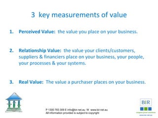 3 key measurements of value
1. Perceived Value: the value you place on your business.
2. Relationship Value: the value your clients/customers,
suppliers & financiers place on your business, your people,
your processes & your systems.
3. Real Value: The value a purchaser places on your business.
P 1300 783 309 E info@bir.net.au W www.bir.net.au
All information provided is subject to copyright
 