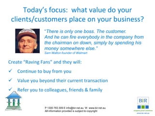 Today’s focus: what value do your
clients/customers place on your business?
Create “Raving Fans” and they will:
 Continue to buy from you
 Value you beyond their current transaction
 Refer you to colleagues, friends & family
P 1300 783 309 E info@bir.net.au W www.bir.net.au
All information provided is subject to copyright
“There is only one boss. The customer.
And he can fire everybody in the company from
the chairman on down, simply by spending his
money somewhere else.”
Sam Walton founder of Walmart
 