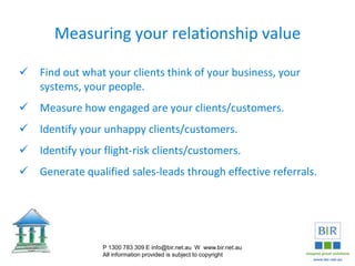 Measuring your relationship value
 Find out what your clients think of your business, your
systems, your people.
 Measure how engaged are your clients/customers.
 Identify your unhappy clients/customers.
 Identify your flight-risk clients/customers.
 Generate qualified sales-leads through effective referrals.
P 1300 783 309 E info@bir.net.au W www.bir.net.au
All information provided is subject to copyright
 