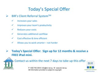 Today’s Special Offer
 BIR’s Client Referral SystemTM
 Increases your sales
 Improves your team’s productivity
 Reduces your costs
 Generates additional cashflow
 Cost effective & time efficient
 Allows you to work smarter – not harder
 Today’s Special Offer: Sign up for 12 months & receive a
FREE iPad mini.
 Contact us within the next 7 days to take up this offer
P 1300 783 309 E info@bir.net.au W www.bir.net.au
All information provided is subject to copyright
 