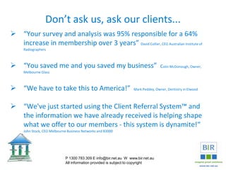 Don’t ask us, ask our clients...
 “Your survey and analysis was 95% responsible for a 64%
increase in membership over 3 years” David Collier, CEO Australian Institute of
Radiographers
 “You saved me and you saved my business” Colin McDonough, Owner,
Melbourne Glass
 “We have to take this to America!” Mark Peddey, Owner, Dentistry in Elwood
 “We've just started using the Client Referral System™ and
the information we have already received is helping shape
what we offer to our members - this system is dynamite!“
John Stock, CEO Melbourne Business Networks and B3000
P 1300 783 309 E info@bir.net.au W www.bir.net.au
All information provided is subject to copyright
 