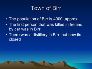 Town of Birr The population of Birr is 4000 ,approx.. The first person that was killed in Ireland by car was in Birr. There was a distillery in Birr  but now its closed 