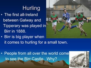 Hurling The first all-Ireland  between Galway and  Tipperary was played in  Birr in 1888. Birr is big player when  it comes to hurling for a small town.  People from all over the world come to see the Birr Castle.  Why? 
