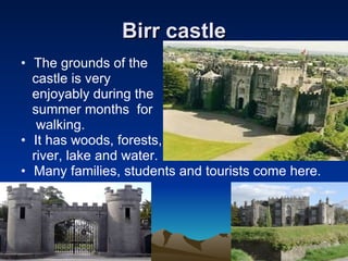 Birr castle The grounds of the  castle is very  enjoyably during the  summer months  for  walking. It has woods, forests, river, lake and water. Many families, students and tourists come here. 