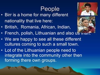 People Birr is a home for many different  nationality that live here: British,  Romania, African, Indian,  French, polish, Lithuanian and also us Irish.  We are happy to see all these different cultures coming to such a small town. Lot of the Lithuanian people need to integrate into the community other then forming there own groups. 