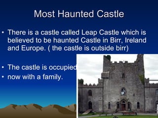 Most Haunted Castle There is a castle called Leap Castle which is believed to be haunted Castle in Birr, Ireland and Europe. ( the castle is outside birr)  The castle is occupied  now with a family. 